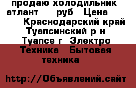 продаю холодильник  атлант 5000руб › Цена ­ 5 000 - Краснодарский край, Туапсинский р-н, Туапсе г. Электро-Техника » Бытовая техника   